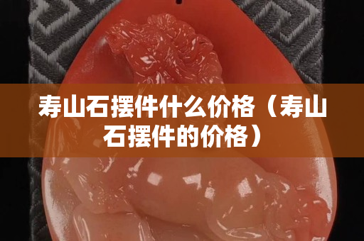 壽山石擺件什么價格（壽山石擺件的價格）