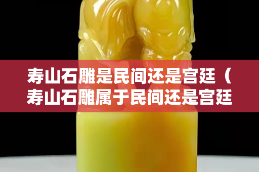 壽山石雕是民間還是宮廷（壽山石雕屬于民間還是宮廷）