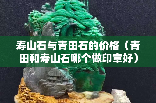 壽山石與青田石的價格（青田和壽山石哪個做印章好）