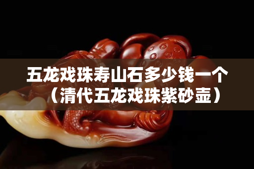 五龍戲珠壽山石多少錢一個(gè)（清代五龍戲珠紫砂壺）