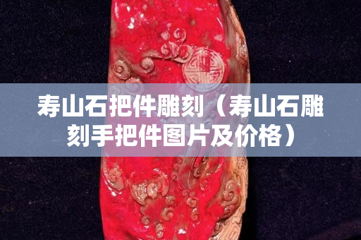 壽山石把件雕刻（壽山石雕刻手把件圖片及價(jià)格）