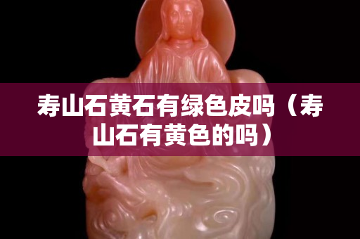 壽山石黃石有綠色皮嗎（壽山石有黃色的嗎）