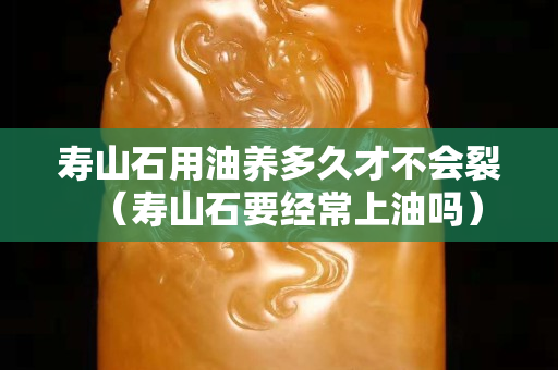 壽山石用油養多久才不會裂（壽山石要經常上油嗎）