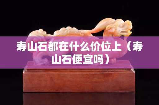 壽山石都在什么價位上（壽山石便宜嗎）