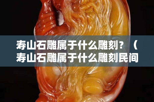 壽山石雕屬于什么雕刻？（壽山石雕屬于什么雕刻民間雕刻嗎）