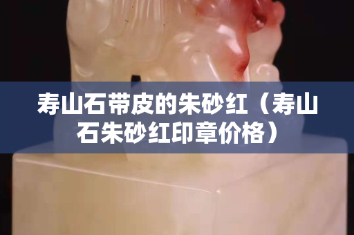 壽山石帶皮的朱砂紅（壽山石朱砂紅印章價(jià)格）