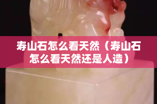 壽山石怎么看天然（壽山石怎么看天然還是人造）