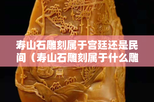 壽山石雕刻屬于宮廷還是民間（壽山石雕刻屬于什么雕刻）
