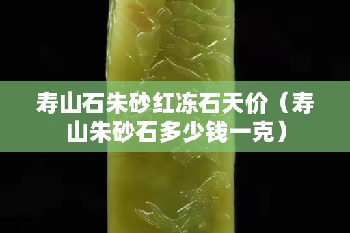 壽山石朱砂紅凍石天價（壽山朱砂石多少錢一克）