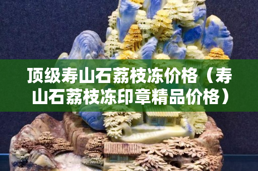 頂級壽山石荔枝凍價格（壽山石荔枝凍印章精品價格）