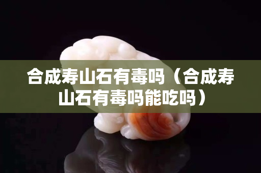 合成壽山石有毒嗎（合成壽山石有毒嗎能吃嗎）