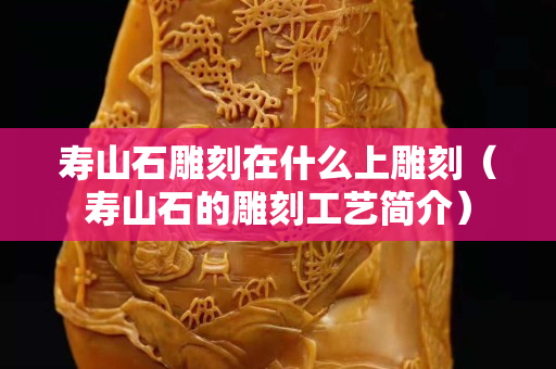 壽山石雕刻在什么上雕刻（壽山石的雕刻工藝簡介）
