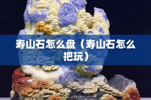 壽山石怎么盤（壽山石怎么把玩）