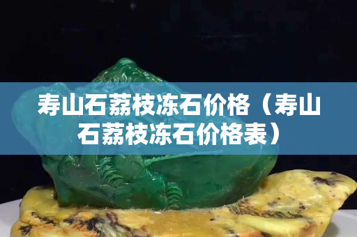 壽山石荔枝凍石價格（壽山石荔枝凍石價格表）
