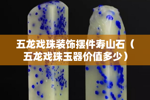 五龍戲珠裝飾擺件壽山石（五龍戲珠玉器價值多少）