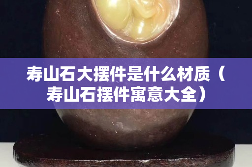 壽山石大擺件是什么材質（壽山石擺件寓意大全）