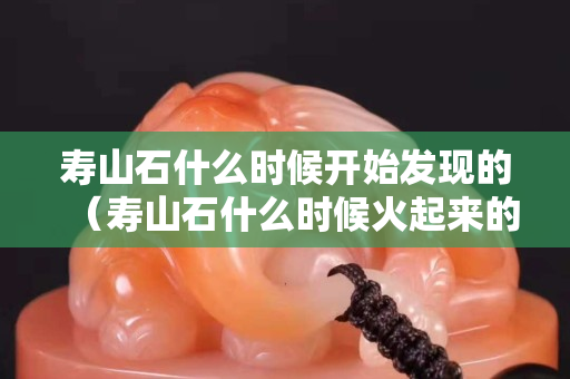 壽山石什么時候開始發現的（壽山石什么時候火起來的）