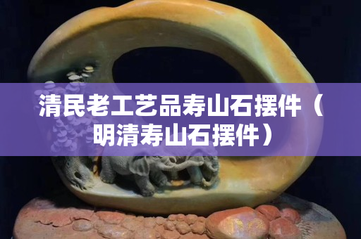 清民老工藝品壽山石擺件（明清壽山石擺件）