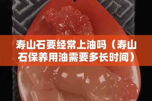 壽山石要經(jīng)常上油嗎（壽山石保養(yǎng)用油需要多長時間）