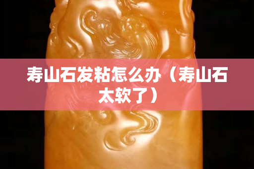 壽山石發粘怎么辦（壽山石太軟了）