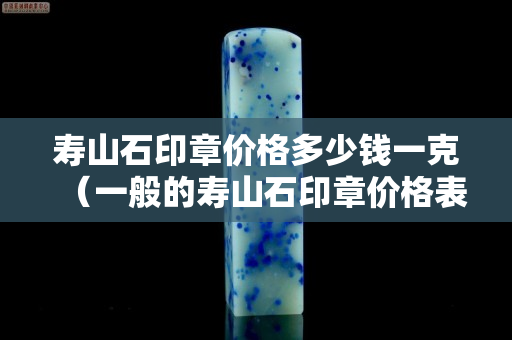 壽山石印章價格多少錢一克（一般的壽山石印章價格表）