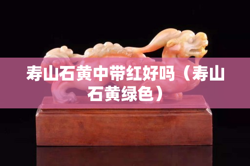 壽山石黃中帶紅好嗎（壽山石黃綠色）