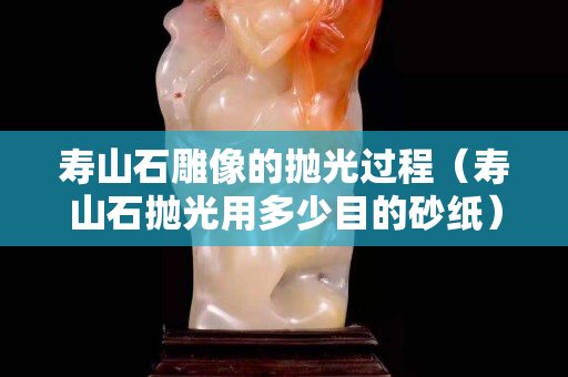 壽山石雕像的拋光過程（壽山石拋光用多少目的砂紙）
