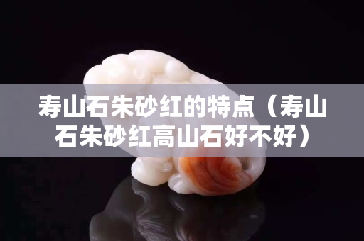 壽山石朱砂紅的特點（壽山石朱砂紅高山石好不好）