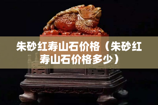 朱砂紅壽山石價(jià)格（朱砂紅壽山石價(jià)格多少）