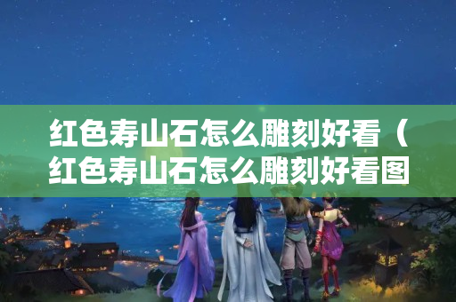 紅色壽山石怎么雕刻好看（紅色壽山石怎么雕刻好看圖片）