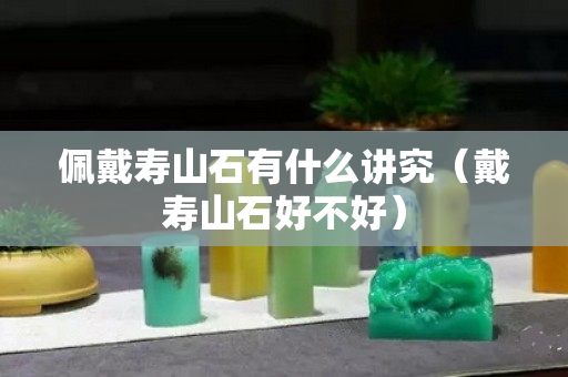 佩戴壽山石有什么講究（戴壽山石好不好）
