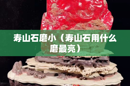壽山石磨小（壽山石用什么磨最亮）