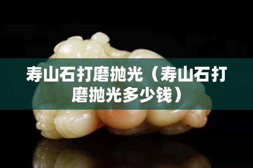 壽山石打磨拋光（壽山石打磨拋光多少錢）