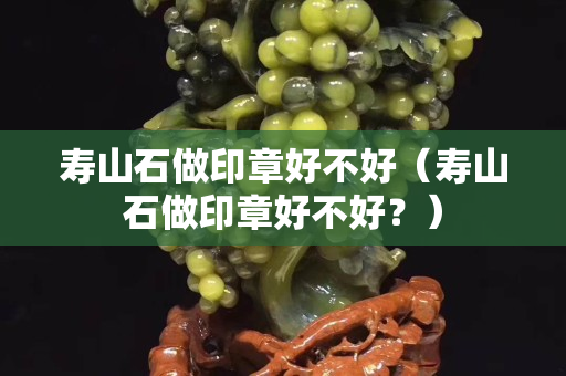 壽山石做印章好不好（壽山石做印章好不好？）
