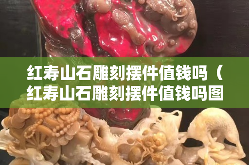 紅壽山石雕刻擺件值錢嗎（紅壽山石雕刻擺件值錢嗎圖片）