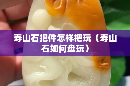 壽山石把件怎樣把玩（壽山石如何盤玩）