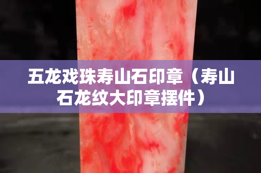 五龍戲珠壽山石印章（壽山石龍紋大印章擺件）