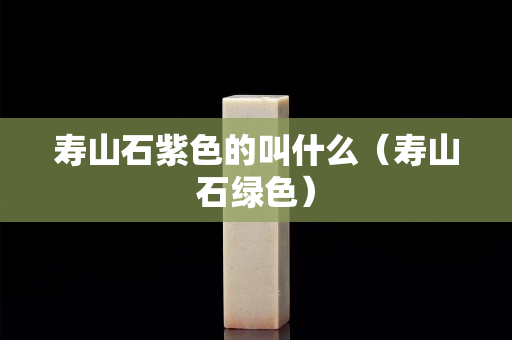 壽山石紫色的叫什么（壽山石綠色）