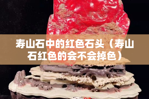 壽山石中的紅色石頭（壽山石紅色的會不會掉色）