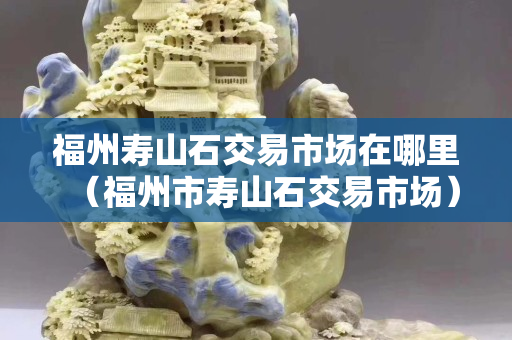 福州壽山石交易市場在哪里（福州市壽山石交易市場）