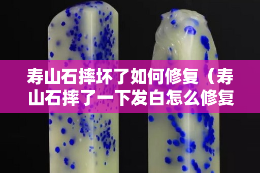 壽山石摔壞了如何修復(fù)（壽山石摔了一下發(fā)白怎么修復(fù)）