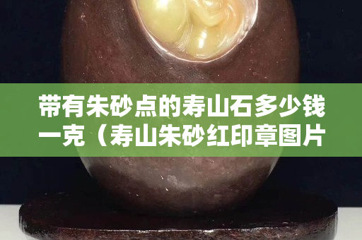 帶有朱砂點(diǎn)的壽山石多少錢(qián)一克（壽山朱砂紅印章圖片）