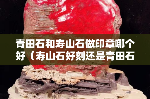 青田石和壽山石做印章哪個好（壽山石好刻還是青田石好刻）