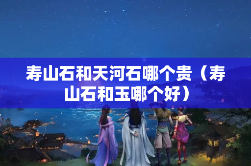 壽山石和天河石哪個貴（壽山石和玉哪個好）