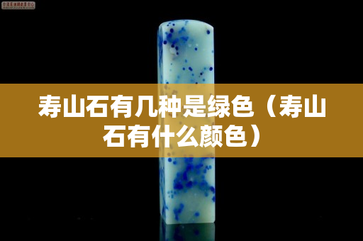 壽山石有幾種是綠色（壽山石有什么顏色）