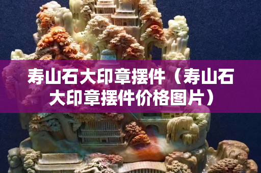 壽山石大印章擺件（壽山石大印章擺件價格圖片）