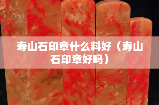 壽山石印章什么料好（壽山石印章好嗎）