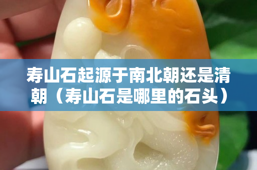 壽山石起源于南北朝還是清朝（壽山石是哪里的石頭）