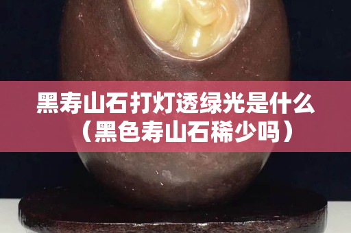 黑壽山石打燈透綠光是什么（黑色壽山石稀少嗎）