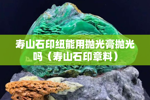 壽山石印紐能用拋光膏拋光嗎（壽山石印章料）